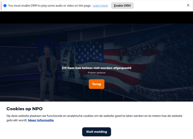 Screenshot van NPO Start. Bovenin de melding 'You must enable DRM to play some audio or video on this page', midden op het scherm 'Dit item kan helaas niet worden afgespeeld - probeer opnieuw' en onderin 'Cookies op NPO -Op deze website plaatsen we functionele en analytische cookies om de website goed te laten werken en te meten hoe de website gebruikt wordt.' Screenshot van NPO Start. Bovenin de melding 'You must enable DRM to play some audio or video on this page', midden op het scherm 'Dit item kan helaas niet worden afgespeeld - probeer opnieuw' en onderin 'Cookies op NPO -Op deze website plaatsen we functionele en analytische cookies om de website goed te laten werken en te meten hoe de website gebruikt wordt.'
