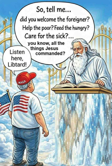 Grey-haired man with MAGA hat and American flag is standing in front of the Pearly Gates. Peter asks him: 'So, tell me... did you welcome the foreigher? Help the poor? Feed the hungry? Care for the sick? You know, all the things Jesus commanded?' He replies: 'Listen here, libtard!'